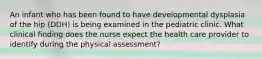 An infant who has been found to have developmental dysplasia of the hip (DDH) is being examined in the pediatric clinic. What clinical finding does the nurse expect the health care provider to identify during the physical assessment?