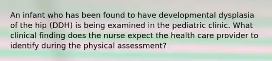 An infant who has been found to have developmental dysplasia of the hip (DDH) is being examined in the pediatric clinic. What clinical finding does the nurse expect the health care provider to identify during the physical assessment?