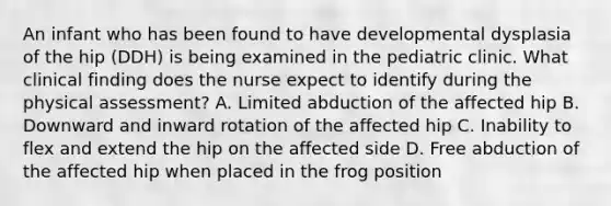 An infant who has been found to have developmental dysplasia of the hip (DDH) is being examined in the pediatric clinic. What clinical finding does the nurse expect to identify during the physical assessment? A. Limited abduction of the affected hip B. Downward and inward rotation of the affected hip C. Inability to flex and extend the hip on the affected side D. Free abduction of the affected hip when placed in the frog position