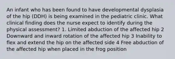 An infant who has been found to have developmental dysplasia of the hip (DDH) is being examined in the pediatric clinic. What clinical finding does the nurse expect to identify during the physical assessment? 1. Limited abduction of the affected hip 2 Downward and inward rotation of the affected hip 3 Inability to flex and extend the hip on the affected side 4 Free abduction of the affected hip when placed in the frog position