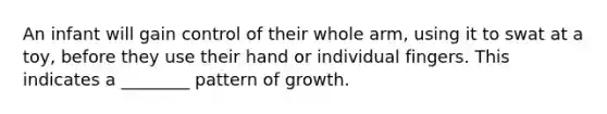 An infant will gain control of their whole arm, using it to swat at a toy, before they use their hand or individual fingers. This indicates a ________ pattern of growth.