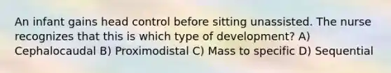 An infant gains head control before sitting unassisted. The nurse recognizes that this is which type of development? A) Cephalocaudal B) Proximodistal C) Mass to specific D) Sequential