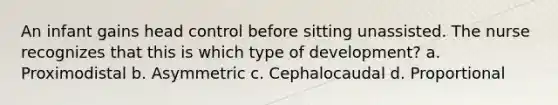 An infant gains head control before sitting unassisted. The nurse recognizes that this is which type of development? a. Proximodistal b. Asymmetric c. Cephalocaudal d. Proportional