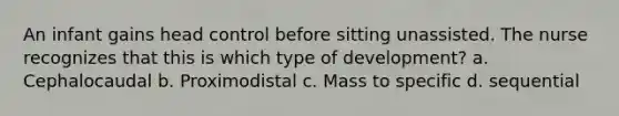 An infant gains head control before sitting unassisted. The nurse recognizes that this is which type of development? a. Cephalocaudal b. Proximodistal c. Mass to specific d. sequential