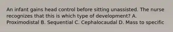 An infant gains head control before sitting unassisted. The nurse recognizes that this is which type of development? A. Proximodistal B. Sequential C. Cephalocaudal D. Mass to specific