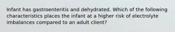 Infant has gastroenteritis and dehydrated. Which of the following characteristics places the infant at a higher risk of electrolyte imbalances compared to an adult client?