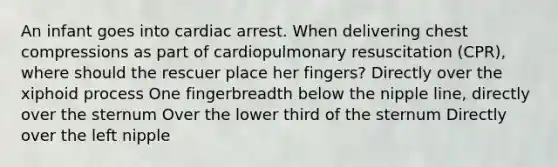 An infant goes into cardiac arrest. When delivering chest compressions as part of cardiopulmonary resuscitation (CPR), where should the rescuer place her fingers? Directly over the xiphoid process One fingerbreadth below the nipple line, directly over the sternum Over the lower third of the sternum Directly over the left nipple