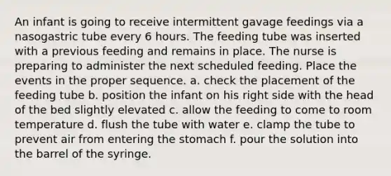 An infant is going to receive intermittent gavage feedings via a nasogastric tube every 6 hours. The feeding tube was inserted with a previous feeding and remains in place. The nurse is preparing to administer the next scheduled feeding. Place the events in the proper sequence. a. check the placement of the feeding tube b. position the infant on his right side with the head of the bed slightly elevated c. allow the feeding to come to room temperature d. flush the tube with water e. clamp the tube to prevent air from entering the stomach f. pour the solution into the barrel of the syringe.