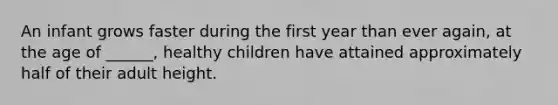 An infant grows faster during the first year than ever again, at the age of ______, healthy children have attained approximately half of their adult height.