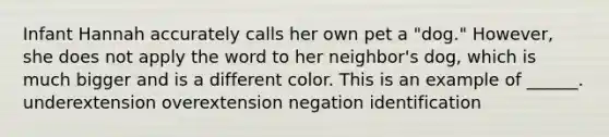 Infant Hannah accurately calls her own pet a "dog." However, she does not apply the word to her neighbor's dog, which is much bigger and is a different color. This is an example of ______. underextension overextension negation identification