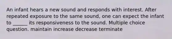 An infant hears a new sound and responds with interest. After repeated exposure to the same sound, one can expect the infant to ______ its responsiveness to the sound. Multiple choice question. maintain increase decrease terminate