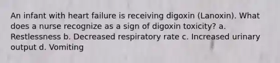 An infant with heart failure is receiving digoxin (Lanoxin). What does a nurse recognize as a sign of digoxin toxicity? a. Restlessness b. Decreased respiratory rate c. Increased urinary output d. Vomiting