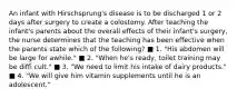 An infant with Hirschsprung's disease is to be discharged 1 or 2 days after surgery to create a colostomy. After teaching the infant's parents about the overall effects of their infant's surgery, the nurse determines that the teaching has been effective when the parents state which of the following? ■ 1. "His abdomen will be large for awhile." ■ 2. "When he's ready, toilet training may be diffi cult." ■ 3. "We need to limit his intake of dairy products." ■ 4. "We will give him vitamin supplements until he is an adolescent."