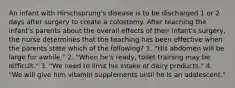 An infant with Hirschsprung's disease is to be discharged 1 or 2 days after surgery to create a colostomy. After teaching the infant's parents about the overall effects of their infant's surgery, the nurse determines that the teaching has been effective when the parents state which of the following? 1. "His abdomen will be large for awhile." 2. "When he's ready, toilet training may be difficult." 3. "We need to limit his intake of dairy products." 4. "We will give him vitamin supplements until he is an adolescent."