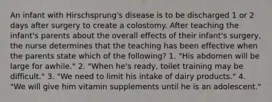 An infant with Hirschsprung's disease is to be discharged 1 or 2 days after surgery to create a colostomy. After teaching the infant's parents about the overall effects of their infant's surgery, the nurse determines that the teaching has been effective when the parents state which of the following? 1. "His abdomen will be large for awhile." 2. "When he's ready, toilet training may be difficult." 3. "We need to limit his intake of dairy products." 4. "We will give him vitamin supplements until he is an adolescent."