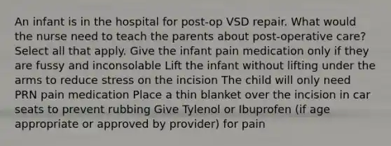 An infant is in the hospital for post-op VSD repair. What would the nurse need to teach the parents about post-operative care? Select all that apply. Give the infant pain medication only if they are fussy and inconsolable Lift the infant without lifting under the arms to reduce stress on the incision The child will only need PRN pain medication Place a thin blanket over the incision in car seats to prevent rubbing Give Tylenol or Ibuprofen (if age appropriate or approved by provider) for pain