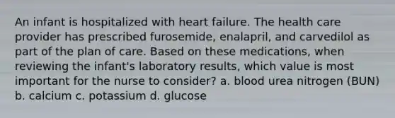 An infant is hospitalized with heart failure. The health care provider has prescribed furosemide, enalapril, and carvedilol as part of the plan of care. Based on these medications, when reviewing the infant's laboratory results, which value is most important for the nurse to consider? a. blood urea nitrogen (BUN) b. calcium c. potassium d. glucose