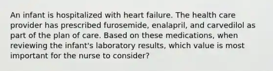 An infant is hospitalized with heart failure. The health care provider has prescribed furosemide, enalapril, and carvedilol as part of the plan of care. Based on these medications, when reviewing the infant's laboratory results, which value is most important for the nurse to consider?