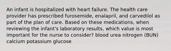 An infant is hospitalized with heart failure. The health care provider has prescribed furosemide, enalapril, and carvedilol as part of the plan of care. Based on these medications, when reviewing the infant's laboratory results, which value is most important for the nurse to consider? blood urea nitrogen (BUN) calcium potassium glucose