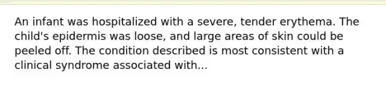 An infant was hospitalized with a severe, tender erythema. The child's epidermis was loose, and large areas of skin could be peeled off. The condition described is most consistent with a clinical syndrome associated with...