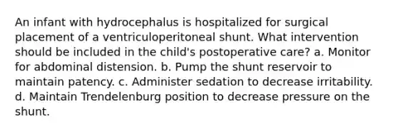 An infant with hydrocephalus is hospitalized for surgical placement of a ventriculoperitoneal shunt. What intervention should be included in the child's postoperative care? a. Monitor for abdominal distension. b. Pump the shunt reservoir to maintain patency. c. Administer sedation to decrease irritability. d. Maintain Trendelenburg position to decrease pressure on the shunt.