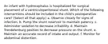 An infant with hydrocephalus is hospitalized for surgical placement of a ventriculoperitoneal shunt. Which of the following interventions should be included in the child's postoperative care? (Select all that apply.) a. Observe closely for signs of infection. b. Pump the shunt reservoir to maintain patency. c. Administer sedation to decrease irritability. d. Maintain Trendelenburg position to decrease pressure on the shunt. e. Maintain an accurate record of intake and output. f. Monitor for abdominal distention.