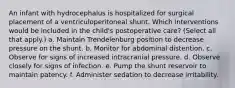 An infant with hydrocephalus is hospitalized for surgical placement of a ventriculoperitoneal shunt. Which interventions would be included in the child's postoperative care? (Select all that apply.) a. Maintain Trendelenburg position to decrease pressure on the shunt. b. Monitor for abdominal distention. c. Observe for signs of increased intracranial pressure. d. Observe closely for signs of infection. e. Pump the shunt reservoir to maintain patency. f. Administer sedation to decrease irritability.