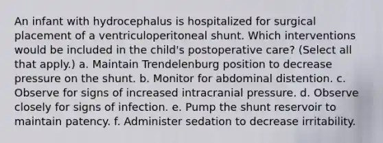 An infant with hydrocephalus is hospitalized for surgical placement of a ventriculoperitoneal shunt. Which interventions would be included in the child's postoperative care? (Select all that apply.) a. Maintain Trendelenburg position to decrease pressure on the shunt. b. Monitor for abdominal distention. c. Observe for signs of increased intracranial pressure. d. Observe closely for signs of infection. e. Pump the shunt reservoir to maintain patency. f. Administer sedation to decrease irritability.