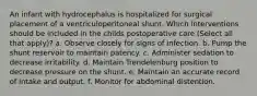 An infant with hydrocephalus is hospitalized for surgical placement of a ventriculoperitoneal shunt. Which interventions should be included in the childs postoperative care (Select all that apply)? a. Observe closely for signs of infection. b. Pump the shunt reservoir to maintain patency. c. Administer sedation to decrease irritability. d. Maintain Trendelenburg position to decrease pressure on the shunt. e. Maintain an accurate record of intake and output. f. Monitor for abdominal distention.