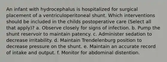 An infant with hydrocephalus is hospitalized for surgical placement of a ventriculoperitoneal shunt. Which interventions should be included in the childs postoperative care (Select all that apply)? a. Observe closely for signs of infection. b. Pump the shunt reservoir to maintain patency. c. Administer sedation to decrease irritability. d. Maintain Trendelenburg position to decrease pressure on the shunt. e. Maintain an accurate record of intake and output. f. Monitor for abdominal distention.