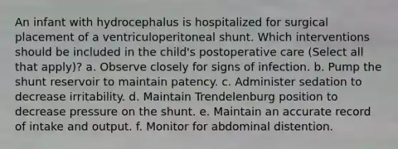 An infant with hydrocephalus is hospitalized for surgical placement of a ventriculoperitoneal shunt. Which interventions should be included in the child's postoperative care (Select all that apply)? a. Observe closely for signs of infection. b. Pump the shunt reservoir to maintain patency. c. Administer sedation to decrease irritability. d. Maintain Trendelenburg position to decrease pressure on the shunt. e. Maintain an accurate record of intake and output. f. Monitor for abdominal distention.