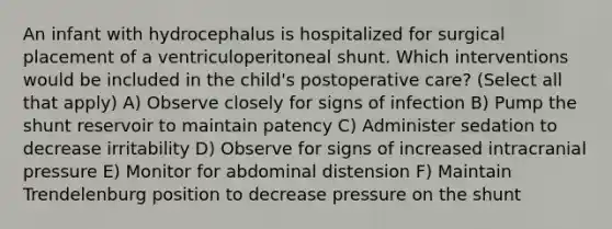 An infant with hydrocephalus is hospitalized for surgical placement of a ventriculoperitoneal shunt. Which interventions would be included in the child's postoperative care? (Select all that apply) A) Observe closely for signs of infection B) Pump the shunt reservoir to maintain patency C) Administer sedation to decrease irritability D) Observe for signs of increased intracranial pressure E) Monitor for abdominal distension F) Maintain Trendelenburg position to decrease pressure on the shunt