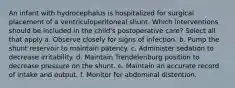 An infant with hydrocephalus is hospitalized for surgical placement of a ventriculoperitoneal shunt. Which interventions should be included in the child's postoperative care? Select all that apply a. Observe closely for signs of infection. b. Pump the shunt reservoir to maintain patency. c. Administer sedation to decrease irritability. d. Maintain Trendelenburg position to decrease pressure on the shunt. e. Maintain an accurate record of intake and output. f. Monitor for abdominal distention.