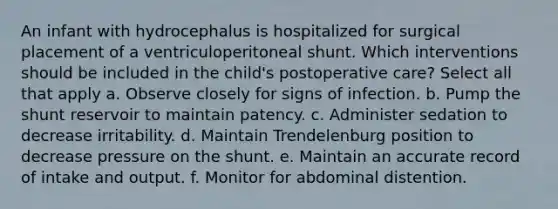 An infant with hydrocephalus is hospitalized for surgical placement of a ventriculoperitoneal shunt. Which interventions should be included in the child's postoperative care? Select all that apply a. Observe closely for signs of infection. b. Pump the shunt reservoir to maintain patency. c. Administer sedation to decrease irritability. d. Maintain Trendelenburg position to decrease pressure on the shunt. e. Maintain an accurate record of intake and output. f. Monitor for abdominal distention.