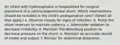 An infant with hydrocephalus is hospitalized for surgical placement of a ventriculoperitoneal shunt. Which interventions should be included in the child's postoperative care? (Select all that apply.) a. Observe closely for signs of infection. b. Pump the shunt reservoir to maintain patency. c. Administer sedation to decrease irritability. d. Maintain Trendelenburg position to decrease pressure on the shunt. e. Maintain an accurate record of intake and output. f. Monitor for abdominal distention.