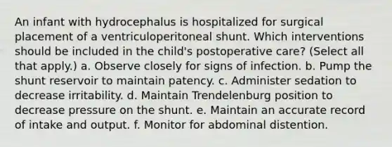 An infant with hydrocephalus is hospitalized for surgical placement of a ventriculoperitoneal shunt. Which interventions should be included in the child's postoperative care? (Select all that apply.) a. Observe closely for signs of infection. b. Pump the shunt reservoir to maintain patency. c. Administer sedation to decrease irritability. d. Maintain Trendelenburg position to decrease pressure on the shunt. e. Maintain an accurate record of intake and output. f. Monitor for abdominal distention.