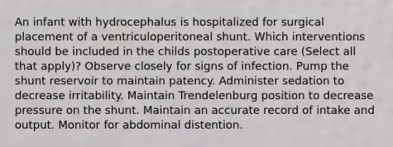 An infant with hydrocephalus is hospitalized for surgical placement of a ventriculoperitoneal shunt. Which interventions should be included in the childs postoperative care (Select all that apply)? Observe closely for signs of infection. Pump the shunt reservoir to maintain patency. Administer sedation to decrease irritability. Maintain Trendelenburg position to decrease pressure on the shunt. Maintain an accurate record of intake and output. Monitor for abdominal distention.