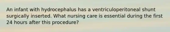 An infant with hydrocephalus has a ventriculoperitoneal shunt surgically inserted. What nursing care is essential during the first 24 hours after this procedure?