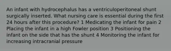 An infant with hydrocephalus has a ventriculoperitoneal shunt surgically inserted. What nursing care is essential during the first 24 hours after this procedure? 1 Medicating the infant for pain 2 Placing the infant in a high Fowler position 3 Positioning the infant on the side that has the shunt 4 Monitoring the infant for increasing intracranial pressure