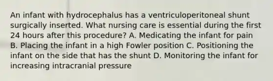 An infant with hydrocephalus has a ventriculoperitoneal shunt surgically inserted. What nursing care is essential during the first 24 hours after this procedure? A. Medicating the infant for pain B. Placing the infant in a high Fowler position C. Positioning the infant on the side that has the shunt D. Monitoring the infant for increasing intracranial pressure