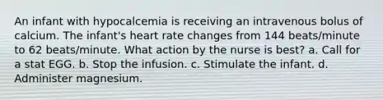 An infant with hypocalcemia is receiving an intravenous bolus of calcium. The infant's heart rate changes from 144 beats/minute to 62 beats/minute. What action by the nurse is best? a. Call for a stat EGG. b. Stop the infusion. c. Stimulate the infant. d. Administer magnesium.