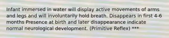 Infant immersed in water will display active movements of arms and legs and will involuntarily hold breath. Disappears in first 4-6 months Presence at birth and later disappearance indicate normal neurological development. (Primitive Reflex) ***