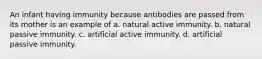 An infant having immunity because antibodies are passed from its mother is an example of a. natural active immunity. b. natural passive immunity. c. artificial active immunity. d. artificial passive immunity.