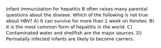 Infant immunization for hepatitis B often raises many parental questions about the disease. Which of the following is not true about HBV? A) It can survive for more than 1 week on fomites. B) It is the most common form of hepatitis in the world. C) Contaminated water and shellfish are the major sources. D) Perinatally infected infants are likely to become carriers.