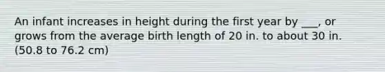 An infant increases in height during the first year by ___, or grows from the average birth length of 20 in. to about 30 in. (50.8 to 76.2 cm)