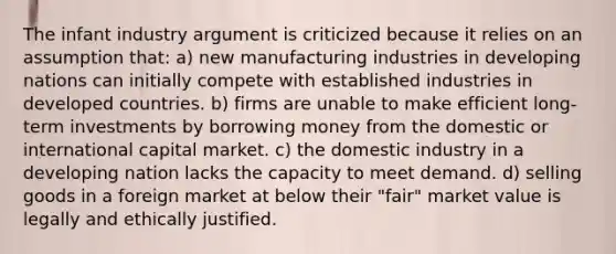 The infant industry argument is criticized because it relies on an assumption that: a) new manufacturing industries in developing nations can initially compete with established industries in developed countries. b) firms are unable to make efficient long-term investments by borrowing money from the domestic or international capital market. c) the domestic industry in a developing nation lacks the capacity to meet demand. d) selling goods in a foreign market at below their "fair" market value is legally and ethically justified.