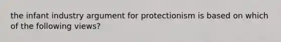 the infant industry argument for protectionism is based on which of the following views?