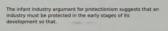 The infant industry argument for protectionism suggests that an industry must be protected in the early stages of its development so that.