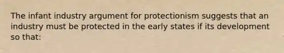 The infant industry argument for protectionism suggests that an industry must be protected in the early states if its development so that: