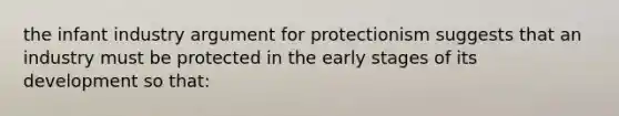 the infant industry argument for protectionism suggests that an industry must be protected in the early stages of its development so that: